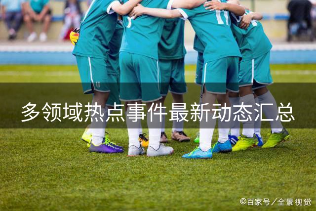 多领域热点事件最新动态汇总