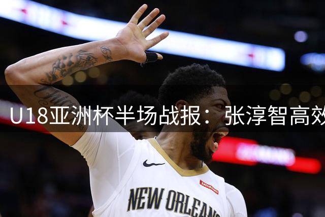 U18亚洲杯半场战报：张淳智高效贡献15分助中国队领先